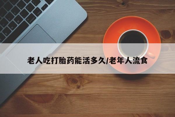 流产药网上购买老人吃打胎药能活多久/老年人流食