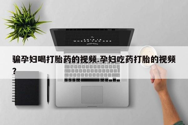 流产药网上购买骗孕妇喝打胎药的视频.孕妇吃药打胎的视频？