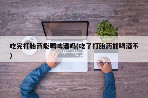 流产药网上购买吃完打胎药能喝啤酒吗(吃了打胎药能喝酒不)