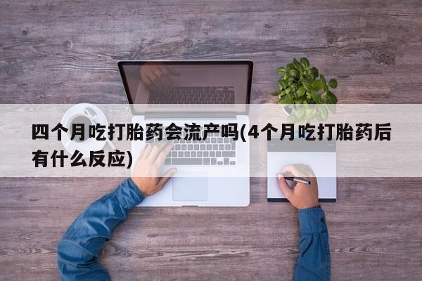 流产药网上购买四个月吃打胎药会流产吗(4个月吃打胎药后有什么反应)