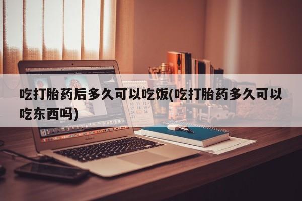流产药网上购买吃打胎药后多久可以吃饭(吃打胎药多久可以吃东西吗)