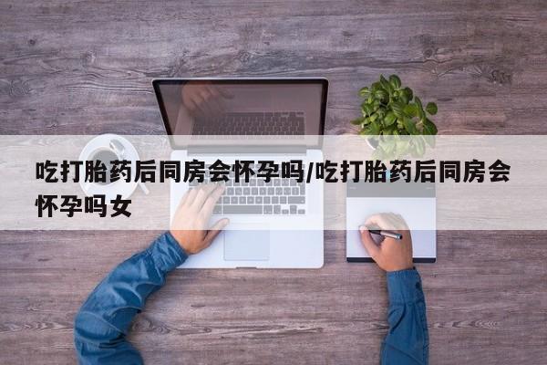 流产药网上购买吃打胎药后同房会怀孕吗/吃打胎药后同房会怀孕吗女