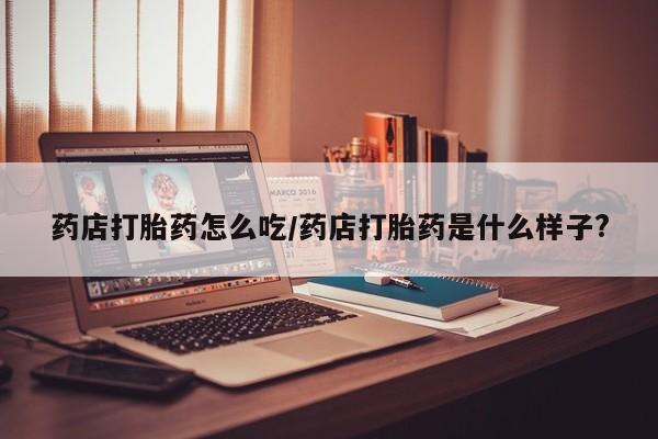 流产药网上购买药店打胎药怎么吃/药店打胎药是什么样子?