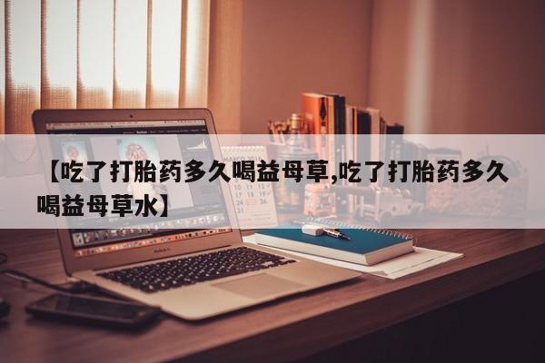流产药网上购买【吃了打胎药多久喝益母草,吃了打胎药多久喝益母草水】