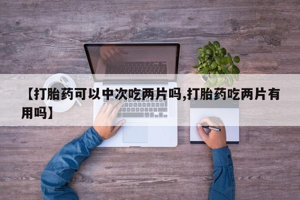 流产药网上购买【打胎药可以中次吃两片吗,打胎药吃两片有用吗】