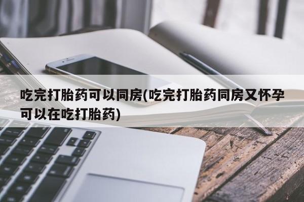 流产药网上购买吃完打胎药可以同房(吃完打胎药同房又怀孕可以在吃打胎药)