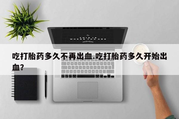 流产药网上购买吃打胎药多久不再出血.吃打胎药多久开始出血？