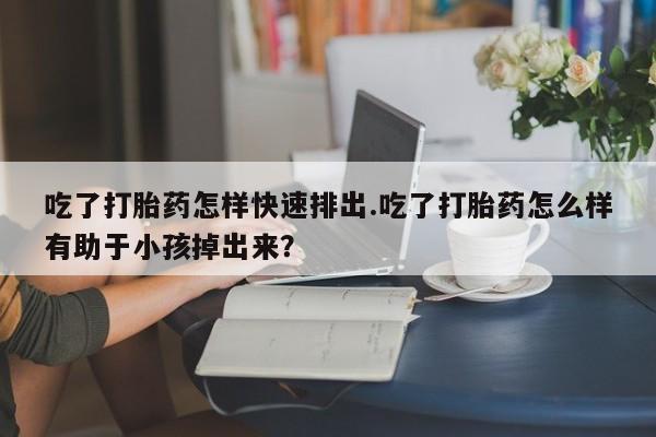 流产药网上购买吃了打胎药怎样快速排出.吃了打胎药怎么样有助于小孩掉出来？