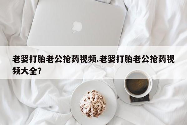 流产药网上购买老婆打胎老公抢药视频.老婆打胎老公抢药视频大全？