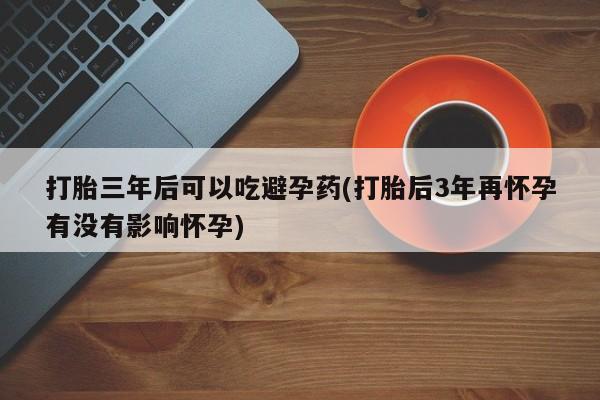流产药网上购买打胎三年后可以吃避孕药(打胎后3年再怀孕有没有影响怀孕)