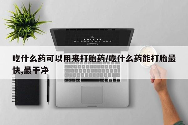 流产药网上购买吃什么药可以用来打胎药/吃什么药能打胎最快,最干净