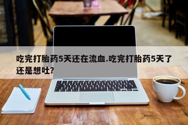 流产药网上购买吃完打胎药5天还在流血.吃完打胎药5天了还是想吐？