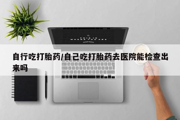 流产药网上购买自行吃打胎药/自己吃打胎药去医院能检查出来吗