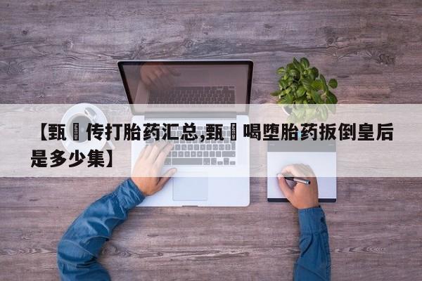 流产药网上购买【甄嬛传打胎药汇总,甄嬛喝堕胎药扳倒皇后是多少集】