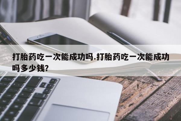 流产药网上购买打胎药吃一次能成功吗.打胎药吃一次能成功吗多少钱？