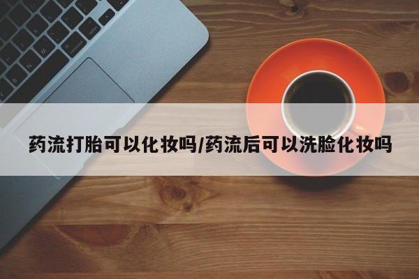 流产药网上购买药流打胎可以化妆吗/药流后可以洗脸化妆吗