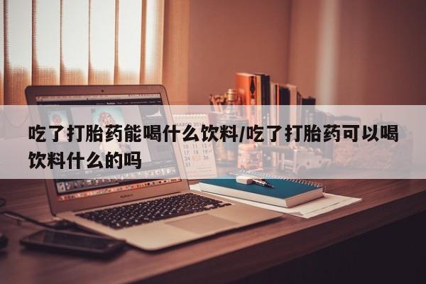 流产药网上购买吃了打胎药能喝什么饮料/吃了打胎药可以喝饮料什么的吗