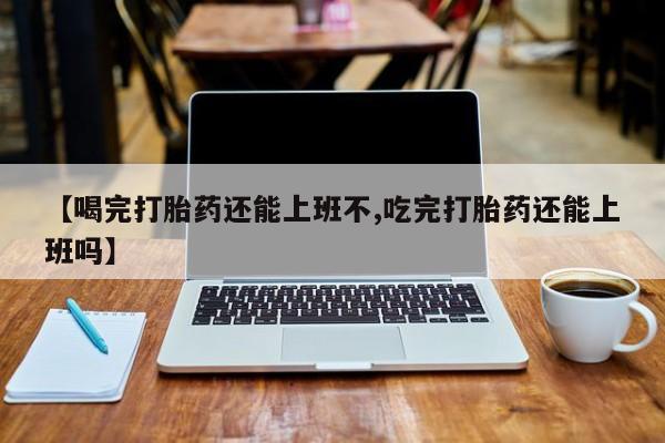 流产药网上购买【喝完打胎药还能上班不,吃完打胎药还能上班吗】