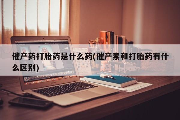 流产药网上购买催产药打胎药是什么药(催产素和打胎药有什么区别)
