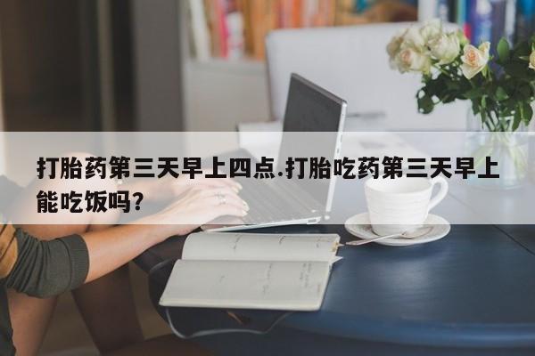 流产药网上购买打胎药第三天早上四点.打胎吃药第三天早上能吃饭吗？