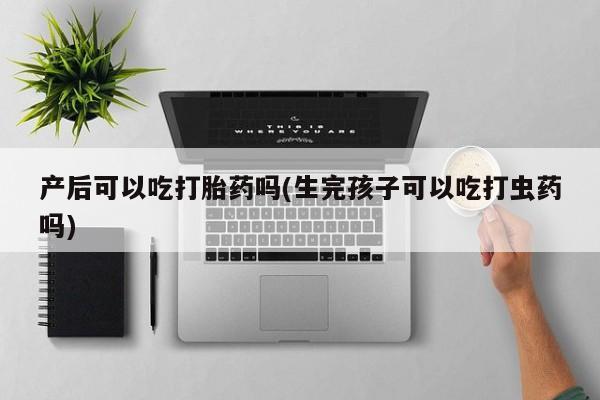 流产药网上购买产后可以吃打胎药吗(生完孩子可以吃打虫药吗)