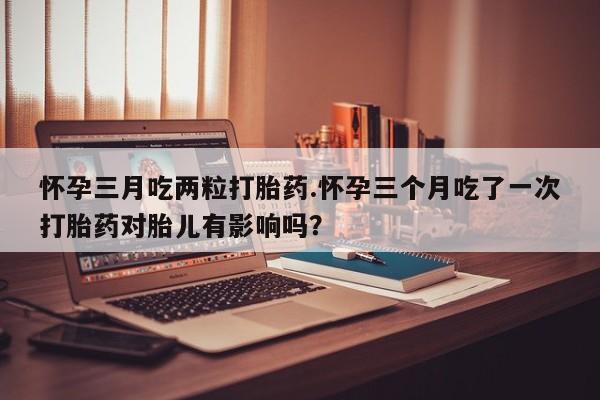 流产药网上购买怀孕三月吃两粒打胎药.怀孕三个月吃了一次打胎药对胎儿有影响吗？