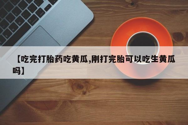 流产药网上购买【吃完打胎药吃黄瓜,刚打完胎可以吃生黄瓜吗】