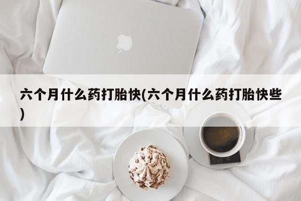 流产药网上购买六个月什么药打胎快(六个月什么药打胎快些)