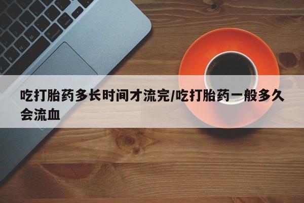 流产药网上购买吃打胎药多长时间才流完/吃打胎药一般多久会流血