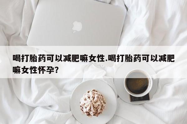 流产药网上购买喝打胎药可以减肥嘛女性.喝打胎药可以减肥嘛女性怀孕？