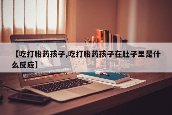 流产药网上购买【吃打胎药孩子,吃打胎药孩子在肚子里是什么反应】