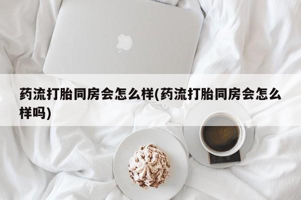 流产药网上购买药流打胎同房会怎么样(药流打胎同房会怎么样吗)