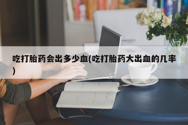 流产药网上购买吃打胎药会出多少血(吃打胎药大出血的几率)
