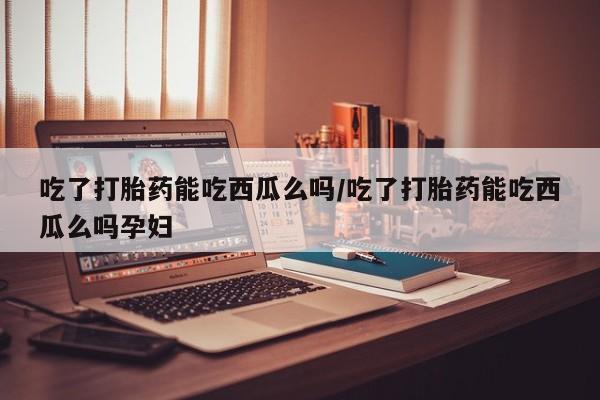 流产药网上购买吃了打胎药能吃西瓜么吗/吃了打胎药能吃西瓜么吗孕妇