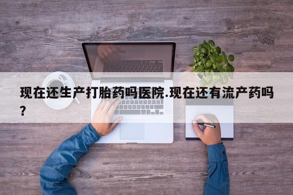 流产药网上购买现在还生产打胎药吗医院.现在还有流产药吗？