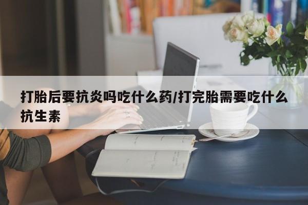 流产药网上购买打胎后要抗炎吗吃什么药/打完胎需要吃什么抗生素