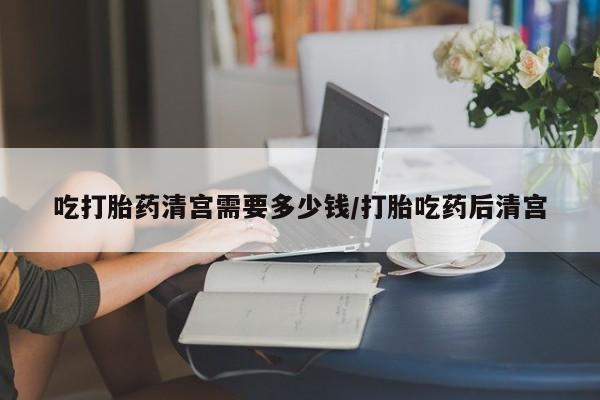 流产药网上购买吃打胎药清宫需要多少钱/打胎吃药后清宫