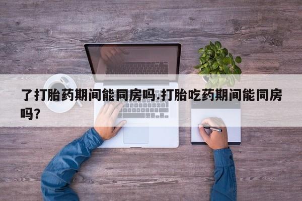 流产药网上购买了打胎药期间能同房吗.打胎吃药期间能同房吗？