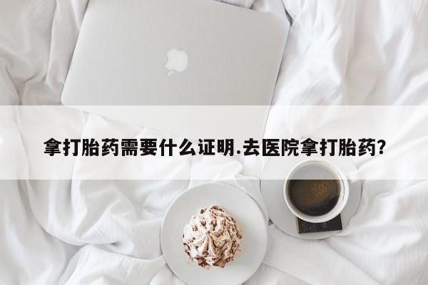 流产药网上购买拿打胎药需要什么证明.去医院拿打胎药？