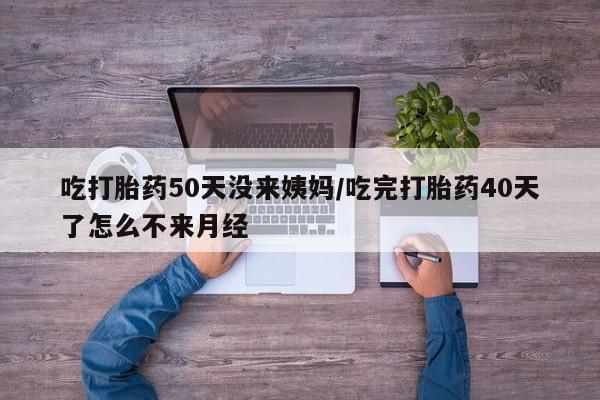 流产药网上购买吃打胎药50天没来姨妈/吃完打胎药40天了怎么不来月经
