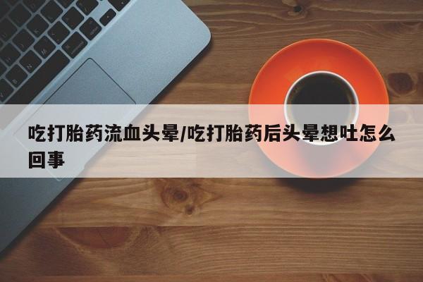 流产药网上购买吃打胎药流血头晕/吃打胎药后头晕想吐怎么回事