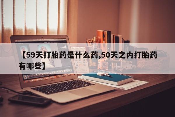 流产药网上购买【59天打胎药是什么药,50天之内打胎药有哪些】