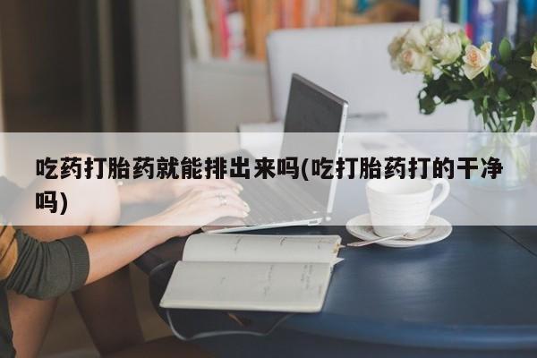流产药网上购买吃药打胎药就能排出来吗(吃打胎药打的干净吗)