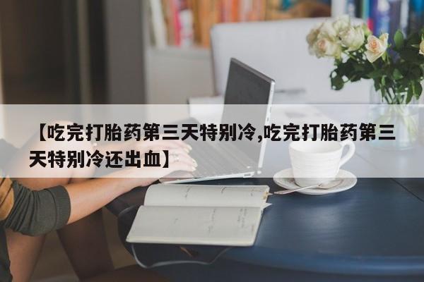 流产药网上购买【吃完打胎药第三天特别冷,吃完打胎药第三天特别冷还出血】
