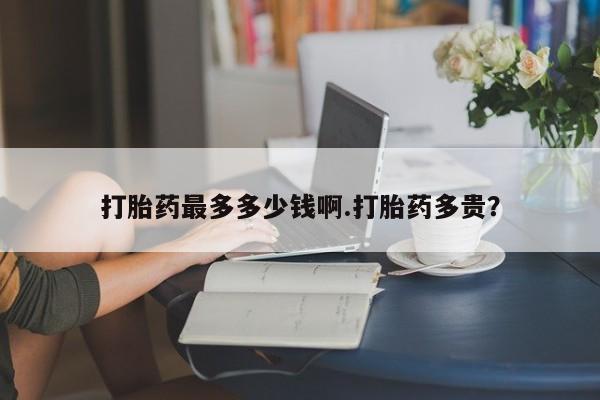 流产药网上购买打胎药最多多少钱啊.打胎药多贵？