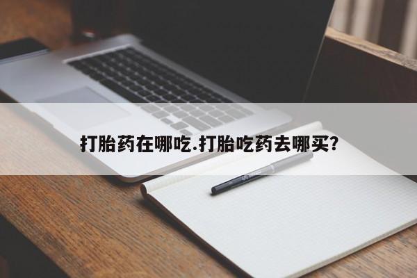 流产药网上购买打胎药在哪吃.打胎吃药去哪买？