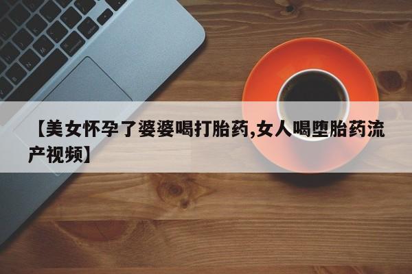 流产药网上购买【美女怀孕了婆婆喝打胎药,女人喝堕胎药流产视频】
