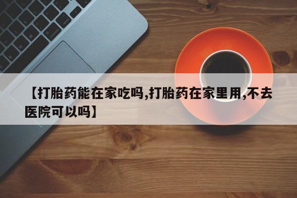 流产药网上购买【打胎药能在家吃吗,打胎药在家里用,不去医院可以吗】