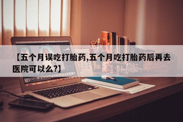 流产药网上购买【五个月误吃打胎药,五个月吃打胎药后再去医院可以么?】