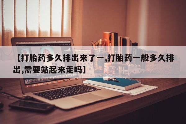 流产药网上购买【打胎药多久排出来了一,打胎药一般多久排出,需要站起来走吗】